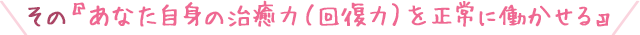 その『あなた自身の治癒力（回復力）を正常に働かせる』