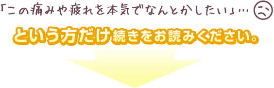 「この痛みや疲れを本気でなんとかしたい」…という方だけ続きをお読みください。