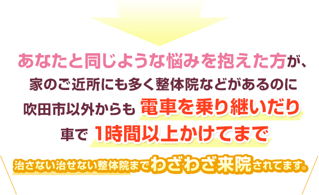 あなたと同じような悩みを抱えた方が、家のお近所にも多く整体院などがあるのに吹田市以外からも電車を乗り継いだり車で１時間以上かけてまで治さない治せない整体院までわざわざ来院されてます。